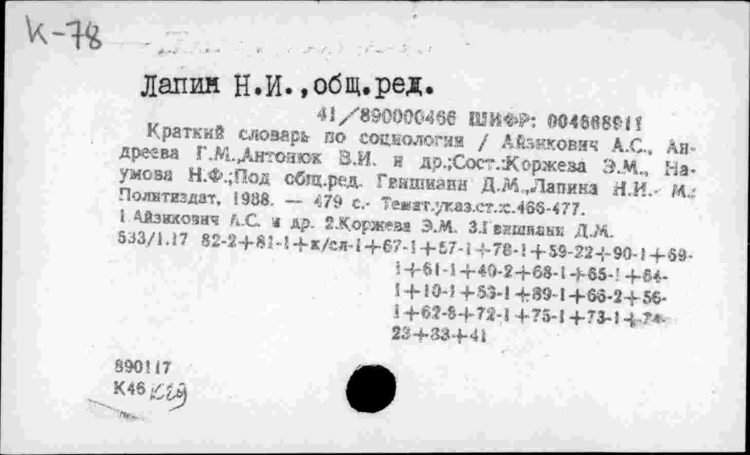 ﻿
Дании Н.И.»общ.ред.
41/890000466 tUKW; 00486801?
Краткий словарь по социология / Айзикович 4 С Э И‘ й д₽ :Сост :Коржеза Э.М., /лева Н.Ф.,Под Сбгц.ред. Гвишиани Д.М.,Лапина Я и Поотжздат. <988. - <79 с,- Темат.^аз.ег.хЯбб 477 53^П7Я8Ч2 2^гТ ?К7жем Эм З-Гвшшинж Д.М.
533/1.17 8‘-2+81-14-к/сл-1+67-Ц-87-Ц-78-!+59-22-{-90-14-69-4-81-14-49-2-1-68-!-Г65-’ 4-84-<4-10-3 4-53-14:39-14-66-24-56-14-62-84-72-1 4-75-14-73-14-74-234-334-41
AIP
Ha-
M.;
890117
К46